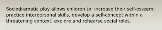 Sociodramatic play allows children to: increase their self-esteem. practice interpersonal skills. develop a self-concept within a threatening context. explore and rehearse social roles.