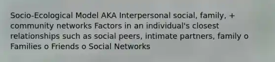 Socio-Ecological Model AKA Interpersonal social, family, + community networks Factors in an individual's closest relationships such as social peers, intimate partners, family o Families o Friends o Social Networks