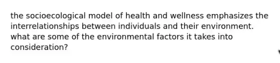 the socioecological model of health and wellness emphasizes the interrelationships between individuals and their environment. what are some of the environmental factors it takes into consideration?