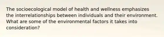 The socioecological model of health and wellness emphasizes the interrelationships between individuals and their environment. What are some of the environmental factors it takes into consideration?