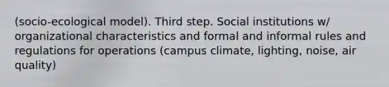 (socio-ecological model). Third step. Social institutions w/ organizational characteristics and formal and informal rules and regulations for operations (campus climate, lighting, noise, air quality)