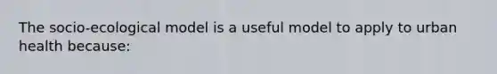 The socio-ecological model is a useful model to apply to urban health because: