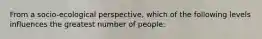 From a socio-ecological perspective, which of the following levels influences the greatest number of people: