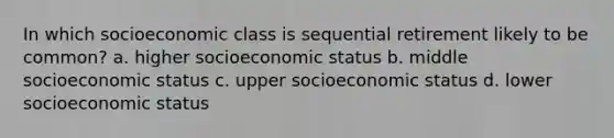 In which socioeconomic class is sequential retirement likely to be common? a. higher socioeconomic status b. middle socioeconomic status c. upper socioeconomic status d. lower socioeconomic status