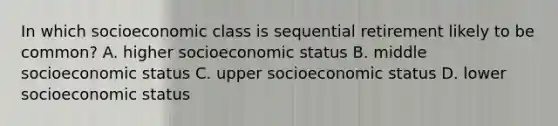 In which socioeconomic class is sequential retirement likely to be common? A. higher socioeconomic status B. middle socioeconomic status C. upper socioeconomic status D. lower socioeconomic status