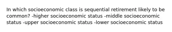 In which socioeconomic class is sequential retirement likely to be common? -higher socioeconomic status -middle socioeconomic status -upper socioeconomic status -lower socioeconomic status