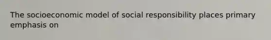 The socioeconomic model of social responsibility places primary emphasis on