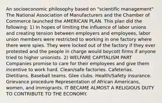 An socioeconomic philosophy based on "scientific management" The National Association of Manufacturers and the Chamber of Commerce launched the AMERICAN PLAN. This plan did the following: 1) In hopes of limiting the influence of <a href='https://www.questionai.com/knowledge/knfd2oEIT4-labor-unions' class='anchor-knowledge'>labor unions</a> and creating tension between employers and employees, labor union members were restricted to working in one factory where there were spies. They were locked out of the factory if they ever protested and the people in charge would boycott firms if anyone tried to higher unionists. 2) WELFARE CAPITALISM PART Companies promise to care for their employees and give them incentive to work hard. Clean/safe factories. Cafeterias. Dietitians. Baseball teams. Glee clubs. Health/Safety insurance. Grievance procedure Representation of <a href='https://www.questionai.com/knowledge/kktT1tbvGH-african-americans' class='anchor-knowledge'>african americans</a>, women, and immigrants. IT BECAME ALMOST A RELIGIOUS DUTY TO CONTRIBUTE TO THE ECONOMY.