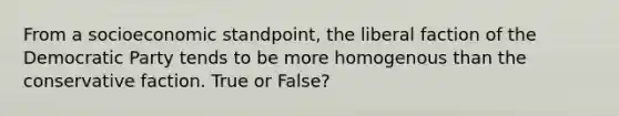 From a socioeconomic standpoint, the liberal faction of the Democratic Party tends to be more homogenous than the conservative faction. True or False?