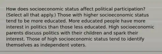 How does socioeconomic status affect political participation? (Select all that apply.) Those with higher socioeconomic status tend to be more educated. More educated people have more interest in politics than those less educated. High socioeconomic parents discuss politics with their children and spark their interest. Those of high socioeconomic status tend to identify themselves as independent voters.