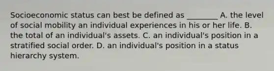 Socioeconomic status can best be defined as ________ A. the level of social mobility an individual experiences in his or her life. B. the total of an individual's assets. C. an individual's position in a stratified social order. D. an individual's position in a status hierarchy system.