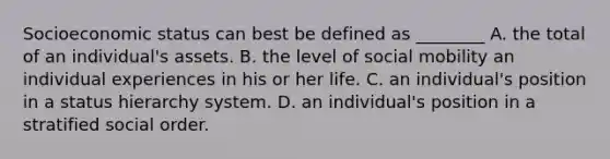 Socioeconomic status can best be defined as ________ A. the total of an individual's assets. B. the level of social mobility an individual experiences in his or her life. C. an individual's position in a status hierarchy system. D. an individual's position in a stratified social order.