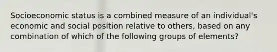 Socioeconomic status is a combined measure of an individual's economic and social position relative to others, based on any combination of which of the following groups of elements?