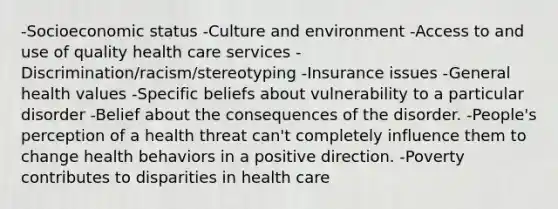 -Socioeconomic status -Culture and environment -Access to and use of quality health care services -Discrimination/racism/stereotyping -Insurance issues -General health values -Specific beliefs about vulnerability to a particular disorder -Belief about the consequences of the disorder. -People's perception of a health threat can't completely influence them to change health behaviors in a positive direction. -Poverty contributes to disparities in health care