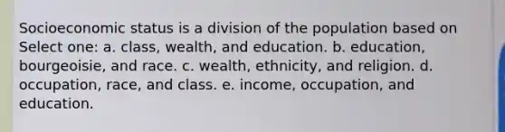 Socioeconomic status is a division of the population based on Select one: a. class, wealth, and education. b. education, bourgeoisie, and race. c. wealth, ethnicity, and religion. d. occupation, race, and class. e. income, occupation, and education.