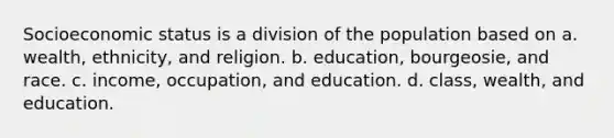 Socioeconomic status is a division of the population based on a. wealth, ethnicity, and religion. b. education, bourgeosie, and race. c. income, occupation, and education. d. class, wealth, and education.