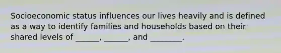 Socioeconomic status influences our lives heavily and is defined as a way to identify families and households based on their shared levels of ______, ______, and ________.