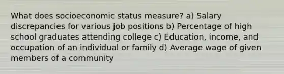 What does socioeconomic status measure? a) Salary discrepancies for various job positions b) Percentage of high school graduates attending college c) Education, income, and occupation of an individual or family d) Average wage of given members of a community