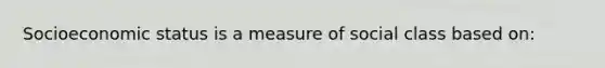 Socioeconomic status is a measure of social class based on: