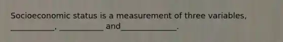 Socioeconomic status is a measurement of three variables, ___________, ___________ and______________.