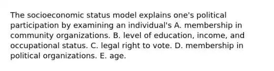 The socioeconomic status model explains one's political participation by examining an individual's A. membership in community organizations. B. level of education, income, and occupational status. C. legal right to vote. D. membership in political organizations. E. age.