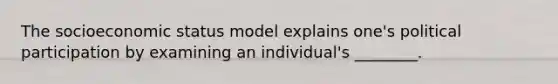 The socioeconomic status model explains one's political participation by examining an individual's ________.