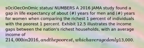 sOciOecOnOmic status/ NUMBERS A 2016 JAMA study found a gap in life expectancy of about (#) years for men and (#) years for women when comparing the richest 1 percent of individuals with the poorest 1 percent. Exhibit 12.5 illustrates the income gaps between the nation's richest households, with an average income of 214,000 in 2016, and the poorest, which averaged only13,000.