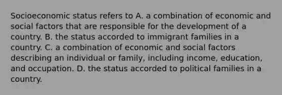 Socioeconomic status refers to A. a combination of economic and social factors that are responsible for the development of a country. B. the status accorded to immigrant families in a country. C. a combination of economic and social factors describing an individual or family, including income, education, and occupation. D. the status accorded to political families in a country.