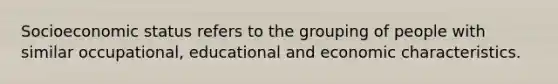 Socioeconomic status refers to the grouping of people with similar occupational, educational and economic characteristics.