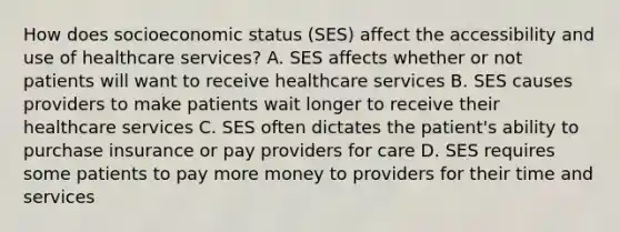 How does socioeconomic status (SES) affect the accessibility and use of healthcare services? A. SES affects whether or not patients will want to receive healthcare services B. SES causes providers to make patients wait longer to receive their healthcare services C. SES often dictates the patient's ability to purchase insurance or pay providers for care D. SES requires some patients to pay more money to providers for their time and services