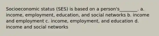 Socioeconomic status (SES) is based on a person's________. a. income, employment, education, and social networks b. income and employment c. income, employment, and education d. income and social networks