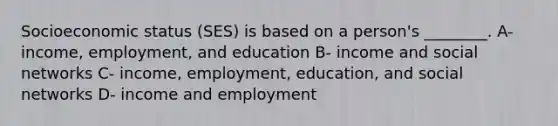 Socioeconomic status (SES) is based on a person's ________. A- income, employment, and education B- income and social networks C- income, employment, education, and social networks D- income and employment