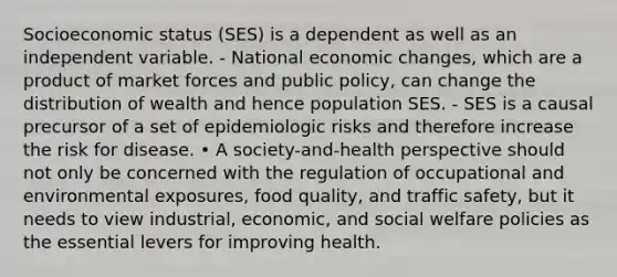 Socioeconomic status (SES) is a dependent as well as an independent variable. - National economic changes, which are a product of market forces and public policy, can change the distribution of wealth and hence population SES. - SES is a causal precursor of a set of epidemiologic risks and therefore increase the risk for disease. • A society-and-health perspective should not only be concerned with the regulation of occupational and environmental exposures, food quality, and traffic safety, but it needs to view industrial, economic, and social welfare policies as the essential levers for improving health.