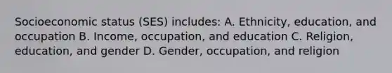 Socioeconomic status (SES) includes: A. Ethnicity, education, and occupation B. Income, occupation, and education C. Religion, education, and gender D. Gender, occupation, and religion