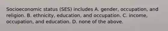 Socioeconomic status (SES) includes A. gender, occupation, and religion. B. ethnicity, education, and occupation. C. income, occupation, and education. D. none of the above.