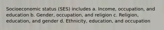 Socioeconomic status (SES) includes a. Income, occupation, and education b. Gender, occupation, and religion c. Religion, education, and gender d. Ethnicity, education, and occupation