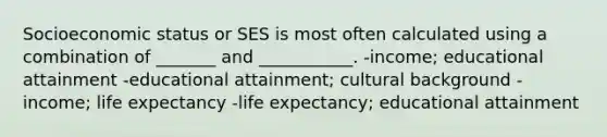 Socioeconomic status or SES is most often calculated using a combination of _______ and ___________. -income; educational attainment -educational attainment; cultural background -income; life expectancy -life expectancy; educational attainment