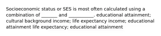 Socioeconomic status or SES is most often calculated using a combination of _______ and ___________. educational attainment; cultural background income; life expectancy income; educational attainment life expectancy; educational attainment