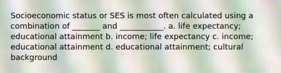 Socioeconomic status or SES is most often calculated using a combination of _______ and ___________. a. life expectancy; educational attainment b. income; life expectancy c. income; educational attainment d. educational attainment; cultural background