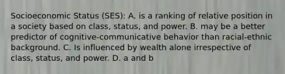 Socioeconomic Status (SES): A. is a ranking of relative position in a society based on class, status, and power. B. may be a better predictor of cognitive-communicative behavior than racial-ethnic background. C. Is influenced by wealth alone irrespective of class, status, and power. D. a and b