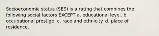 Socioeconomic status (SES) is a rating that combines the following social factors EXCEPT a. educational level. b. occupational prestige. c. race and ethnicity. d. place of residence.