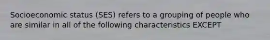 Socioeconomic status (SES) refers to a grouping of people who are similar in all of the following characteristics EXCEPT