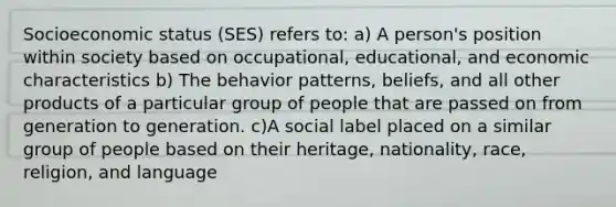 Socioeconomic status (SES) refers to: a) A person's position within society based on occupational, educational, and economic characteristics b) The behavior patterns, beliefs, and all other products of a particular group of people that are passed on from generation to generation. c)A social label placed on a similar group of people based on their heritage, nationality, race, religion, and language