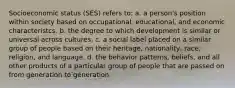 Socioeconomic status (SES) refers to: a. a person's position within society based on occupational, educational, and economic characteristcs. b. the degree to which development is similar or universal across cultures. c. a social label placed on a similar group of people based on their heritage, nationality, race, religion, and language. d. the behavior patterns, beliefs, and all other products of a particular group of people that are passed on from generation to generation.