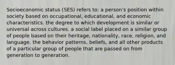 Socioeconomic status (SES) refers to: a person's position within society based on occupational, educational, and economic characteristics. the degree to which development is similar or universal across cultures. a social label placed on a similar group of people based on their heritage, nationality, race, religion, and language. the behavior patterns, beliefs, and all other products of a particular group of people that are passed on from generation to generation.