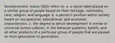 Socioeconomic status (SES) refers to: a. a social label placed on a similar group of people based on their heritage, nationality, race, religion, and language. b. a person's position within society based on occupational, educational, and economic characteristcs. c. the degree to which development is similar or universal across cultures. d. the behavior patterns, beliefs, and all other products of a particular group of people that are passed on from generation to generation.