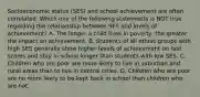 Socioeconomic status​ (SES) and school achievement are often correlated. Which one of the following statements is NOT true regarding the relationship between SES and levels of​ achievement? A. The longer a child lives in​ poverty, the greater the impact on achievement. B. Students of all ethnic groups with high SES generally show higher levels of achievement on test scores and stay in school longer than students with low SES. C. Children who are poor are more likely to live in suburban and rural areas than to live in central cities. D. Children who are poor are no more likely to be kept back in school than children who are not.