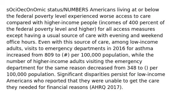 sOciOecOnOmic status/NUMBERS Americans living at or below the federal poverty level experienced worse access to care compared with higher-income people (incomes of 400 percent of the federal poverty level and higher) for all access measures except having a usual source of care with evening and weekend office hours. Even with this source of care, among low-income adults, visits to emergency departments in 2016 for asthma increased from 809 to (#) per 100,000 population, while the number of higher-income adults visiting the emergency department for the same reason decreased from 348 to () per 100,000 population. Significant disparities persist for low-income Americans who reported that they were unable to get the care they needed for financial reasons (AHRQ 2017).