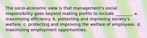 The socio-economic view is that management's social responsibility goes beyond making profits to include ________. a. maximizing efficiency. b. protecting and improving society's welfare. c. protecting and improving the welfare of employees. d. maximizing employment opportunities.