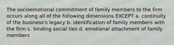 The socioemotional commitment of family members to the firm occurs along all of the following dimensions EXCEPT a. continuity of the business's legacy b. identification of family members with the firm c. binding social ties d. emotional attachment of family members